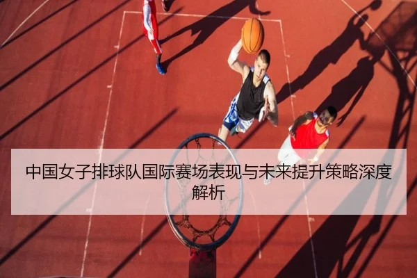 中国女子排球队国际赛场表现与未来提升策略深度解析